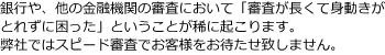 銀行や、他の金融機関の審査において「審査が長くて身動きがとれずに困った」ということが稀に起こります。弊社ではスピード審査でお客様をお待たせいたしません。