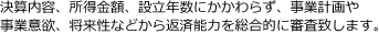 決算内容、所得金額、設立年数にかかわらず、事業計画や事業意欲、将来性などから返済能力を総合的に審査いたします。