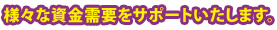 様々な資金需要をサポートいたします。