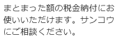 まとまった額の税金納付にお使いいただけます。サンコウにご相談ください。