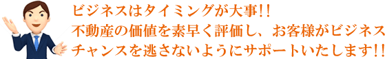 ビジネスはタイミングが大事!!不動産の価値を素早く評価し、お客様がビジネスチャンスを逃さないようにサポートいたします!!